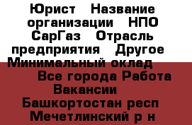 Юрист › Название организации ­ НПО СарГаз › Отрасль предприятия ­ Другое › Минимальный оклад ­ 15 000 - Все города Работа » Вакансии   . Башкортостан респ.,Мечетлинский р-н